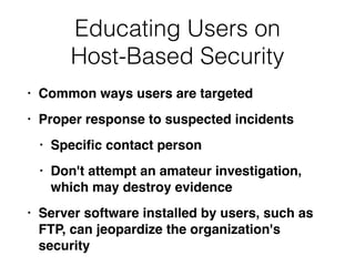 Educating Users on


Host-Based Security
• Common ways users are targete
d

• Proper response to suspected incident
s

• Speci
fi
c contact perso
n

• Don't attempt an amateur investigation,
which may destroy evidenc
e

• Server software installed by users, such as
FTP, can jeopardize the organization's
security
 