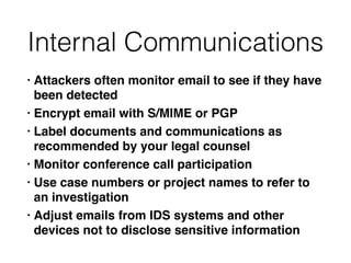Internal Communications
• Attackers often monitor email to see if they have
been detecte
d

• Encrypt email with S/MIME or PG
P

• Label documents and communications as
recommended by your legal counse
l

• Monitor conference call participatio
n

• Use case numbers or project names to refer to
an investigatio
n

• Adjust emails from IDS systems and other
devices not to disclose sensitive information
 