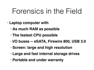 Forensics in the Field
• Laptop computer wit
h

• As much RAM as possibl
e

• The fastest CPU possibl
e

• I/O buses -- eSATA, Firewire 800, USB 3.
0

• Screen: large and high resolutio
n

• Large and fast internal storage drive
s

• Portable and under warranty
 
