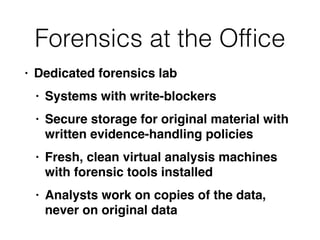 Forensics at the Of
fi
ce
• Dedicated forensics la
b

• Systems with write-blocker
s

• Secure storage for original material with
written evidence-handling policie
s

• Fresh, clean virtual analysis machines
with forensic tools installe
d

• Analysts work on copies of the data,
never on original data
 