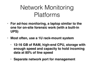 Network Monitoring
Platforms
• For ad-hoc monitoring, a laptop similar to the
one for on-site forensic work (with a built-in
UPS
)

• Most often, use a 1U rack-mount syste
m

• 12-16 GB of RAM, high-end CPU, storage with
enough speed and capacity to hold incoming
data at 80% of line spee
d

• Separate network port for management
 