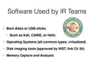 Software Used by IR Teams
• Boot disks or USB stick
s

• Such as Kali, CAINE, or Heli
x

• Operating Systems (all common types, virtualized
)

• Disk imaging tools (approved by NIST, link Ch 3h
)

• Memory Capture and Analysis
 