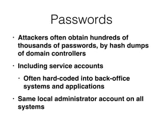 Passwords
• Attackers often obtain hundreds of
thousands of passwords, by hash dumps
of domain controller
s

• Including service account
s

• Often hard-coded into back-of
fi
ce
systems and application
s

• Same local administrator account on all
systems
 