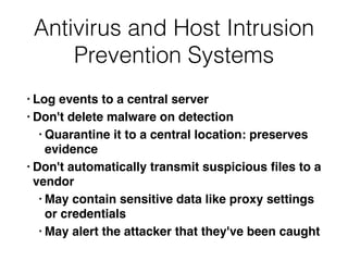 Antivirus and Host Intrusion
Prevention Systems
• Log events to a central serve
r

• Don't delete malware on detectio
n

• Quarantine it to a central location: preserves
evidenc
e

• Don't automatically transmit suspicious
fi
les to a
vendo
r

• May contain sensitive data like proxy settings
or credential
s

• May alert the attacker that they've been caught
 