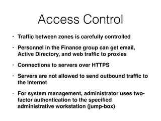 Access Control
• Traf
fi
c between zones is carefully controlle
d

• Personnel in the Finance group can get email,
Active Directory, and web traf
fi
c to proxie
s

• Connections to servers over HTTP
S

• Servers are not allowed to send outbound traf
fi
c to
the Interne
t

• For system management, administrator uses two-
factor authentication to the speci
fi
ed
administrative workstation (jump-box)
 