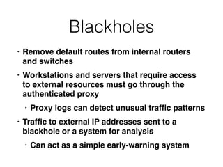 Blackholes
• Remove default routes from internal routers
and switche
s

• Workstations and servers that require access
to external resources must go through the
authenticated prox
y

• Proxy logs can detect unusual traf
fi
c pattern
s

• Traf
fi
c to external IP addresses sent to a
blackhole or a system for analysi
s

• Can act as a simple early-warning system
 