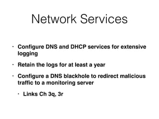 Network Services
• Con
fi
gure DNS and DHCP services for extensive
loggin
g

• Retain the logs for at least a yea
r

• Con
fi
gure a DNS blackhole to redirect malicious
traf
fi
c to a monitoring serve
r

• Links Ch 3q, 3r
 