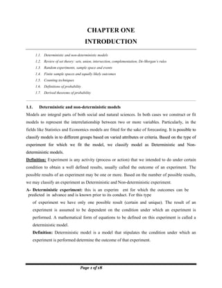 Page 1 of 18
CHAPTER ONE
INTRODUCTION
1.1. Deterministic and non-deterministic models
1.2. Review of set theory: sets, union, intersection, complementation, De-Morgan’s rules
1.3. Random experiments, sample space and events
1.4. Finite sample spaces and equally likely outcomes
1.5. Counting techniques
1.6. Definitions of probability
1.7. Derived theorems of probability
1.1. Deterministic and non-deterministic models
Models are integral parts of both social and natural sciences. In both cases we construct or fit
models to represent the interrelationship between two or more variables. Particularly, in the
fields like Statistics and Economics models are fitted for the sake of forecasting. I
It
t i
is
s p
po
os
ss
si
ib
bl
le
e t
to
o
c
cl
la
as
ss
si
if
fy
y m
mo
od
de
el
ls
s i
in
n t
to
o d
di
if
ff
fe
er
re
en
nt
t g
gr
ro
ou
up
ps
s b
ba
as
se
ed
d o
on
n v
va
ar
ri
ie
ed
d a
at
tt
tr
ri
ib
bu
ut
te
es
s o
or
r c
cr
ri
it
te
er
ri
ia
a.
. B
Ba
as
se
ed
d o
on
n t
th
he
e t
ty
yp
pe
e o
of
f
e
ex
xp
pe
er
ri
im
me
en
nt
t f
fo
or
r w
wh
hi
ic
ch
h w
we
e f
fi
it
t t
th
he
e m
mo
od
de
el
l,
, w
we
e c
cl
la
as
ss
si
if
fy
y m
mo
od
de
el
l a
as
s D
De
et
te
er
rm
mi
in
ni
is
st
ti
ic
c a
an
nd
d N
No
on
n-
-
d
de
et
te
er
rm
mi
in
ni
is
st
ti
ic
c m
mo
od
de
el
ls
s.
.
Definition: Experiment is any activity (process or action) that we intended to do under certain
condition to obtain a well defined results, usually called the outcome of an experiment. The
possible results of an experiment may be one or more. Based on the number of possible results,
we may classify an experiment as Deterministic and Non-deterministic experiment.
A- Deterministic experiment: this is an experim ent for which the outcomes can be
predicted in advance and is known prior to its conduct. For this type
of experiment we have only one possible result (certain and unique). The result of an
experiment is assumed to be dependent on the condition under which an experiment is
performed. A mathematical form of equations to be defined on this experiment is called a
deterministic model.
Definition: Deterministic model is a model that stipulates the condition under which an
experiment is performed determine the outcome of that experiment.
 
