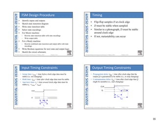 16
Chapter 3 <61> 
• Identify inputs and outputs
• Sketch state transition diagram
• Write state transition table
• Select state encodings
• For Moore machine:
– Rewrite state transition table with state encodings
– Write output table
• For a Mealy machine:
– Rewrite combined state transition and output table with state
encodings
• Write Boolean equations for next state and output logic
• Sketch the circuit schematic
FSM Design Procedure
Chapter 3 <62> 
• Flip-flop samples D at clock edge
• D must be stable when sampled
• Similar to a photograph, D must be stable
around clock edge
• If not, metastability can occur
Timing
Chapter 3 <63> 
CLK
tsetup
D
thold
ta
• Setup time: tsetup = time before clock edge data must be
stable (i.e. not changing)
• Hold time: thold = time after clock edge data must be stable
• Aperture time: ta = time around clock edge data must be
stable (ta = tsetup + thold)
Input Timing Constraints
Chapter 3 <64> 
CLK
tccq
tpcq
Q
• Propagation delay: tpcq = time after clock edge that the
output Q is guaranteed to be stable (i.e., to stop changing)
• Contamination delay: tccq = time after clock edge that Q
might be unstable (i.e., start changing)
Output Timing Constraints
 