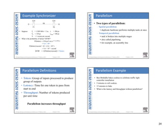 24
Chapter 3 <93> 
D
D2
Q
CLK CLK
F1 F2
• Suppose: Tc = 1/500 MHz = 2 ns τ = 200 ps
T0 = 150 ps tsetup = 100 ps
N = 1 events per second
• What is the probability of failure? MTBF?
P(failure) = (150 ps/2 ns) e-(1.9 ns)/200 ps
= 5.6 × 10-6
P(failure)/second = 10 × (5.6 × 10-6 )
= 5.6 × 10-5 / second
MTBF = 1/[P(failure)/second] ≈ 5 hours
Example Synchronizer
Chapter 3 <94> 
• Two types of parallelism:
– Spatial parallelism
• duplicate hardware performs multiple tasks at once
– Temporal parallelism
• task is broken into multiple stages
• also called pipelining
• for example, an assembly line
Parallelism
Chapter 3 <95> 
• Token: Group of inputs processed to produce
group of outputs
• Latency: Time for one token to pass from
start to end
• Throughput: Number of tokens produced
per unit time
Parallelism increases throughput
Parallelism Definitions
Chapter 3 <96> 
• Ben Bitdiddle bakes cookies to celebrate traffic light
controller installation
• 5 minutes to roll cookies
• 15 minutes to bake
• What is the latency and throughput without parallelism?
Parallelism Example
 