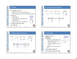 4
Chapter 3 <13> 
D Latch
Symbol
CLK
D Q
Q
• Two inputs: CLK, D
– CLK: controls when the output changes
– D (the data input): controls what the output changes to
• Function
– When CLK = 1,
D passes through to Q (transparent)
– When CLK = 0,
Q holds its previous value (opaque)
• Avoids invalid case when
Q ≠ NOT Q
D Latch
Chapter 3 <14> 
S
R Q
Q
Q
Q
D
CLK
D
R
S
CLK
D Q
Q
S R Q Q
CLK D
0 X
1 0
1 1
D
D Latch Internal Circuit
Chapter 3 <15> 
S
R Q
Q
Q
Q
D
CLK
D
R
S
CLK
D Q
Q
S R Q
0 0 Qprev
0 1 0
1 0 1
Q
1
0
CLK D
0 X
1 0
1 1
D
X
1
0
Qprev
D Latch Internal Circuit
Chapter 3 <16> 
D Flip-Flop
Symbols
D Q
Q
• Inputs: CLK, D
• Function
– Samples D on rising edge of CLK
• When CLK rises from 0 to 1, D
passes through to Q
• Otherwise, Q holds its previous
value
– Q changes only on rising edge of
CLK
• Called edge-triggered
• Activated on the clock edge
D Flip‐Flop
 