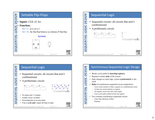 7
Chapter 3 <25> 
Symbols
D Q
Set
s
• Inputs: CLK, D, Set
• Function:
– Set = 1: Q is set to 1
– Set = 0: the flip-flop behaves as ordinary D flip-flop
Settable Flip‐Flops
Chapter 3 <26> 
X
Y
Z
time (ns)
0 1 2 3 4 5 6 7 8
X Y Z
• Sequential circuits: all circuits that aren’t
combinational
• A problematic circuit:
Sequential Logic
Chapter 3 <27> 
X Y Z
• Sequential circuits: all circuits that aren’t
combinational
• A problematic circuit:
• No inputs and 1-3 outputs
• Astable circuit, oscillates
• Period depends on inverter delay
• It has a cyclic path: output fed back to input
Sequential Logic
X
Y
Z
time (ns)
0 1 2 3 4 5 6 7 8
Chapter 3 <28> 
• Breaks cyclic paths by inserting registers
• Registers contain state of the system
• State changes at clock edge: system synchronized to the
clock
• Rules of synchronous sequential circuit composition:
– Every circuit element is either a register or a combinational circuit
– At least one circuit element is a register
– All registers receive the same clock signal
– Every cyclic path contains at least one register
• Two common synchronous sequential circuits
– Finite State Machines (FSMs)
– Pipelines
Synchronous Sequential Logic Design
 
