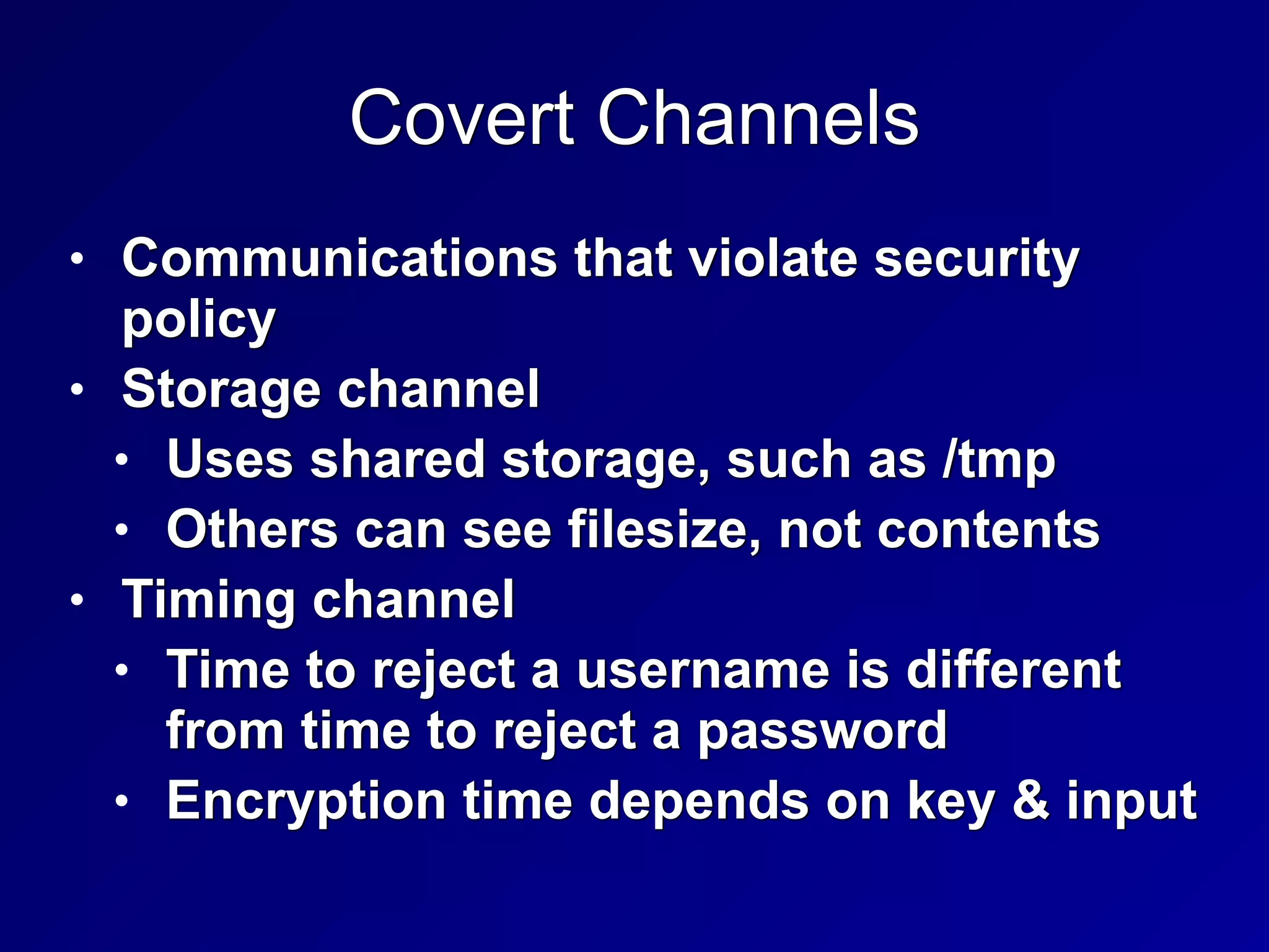 Covert Channels
• Communications that violate security
policy


• Storage channel


• Uses shared storage, such as /tmp


• Others can see filesize, not contents


• Timing channel


• Time to reject a username is different
from time to reject a password


• Encryption time depends on key & input
 