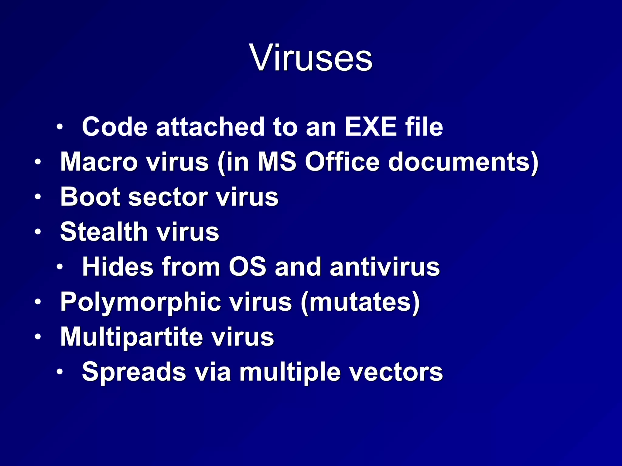 Viruses
• Code attached to an EXE file


• Macro virus (in MS Office documents)


• Boot sector virus


• Stealth virus


• Hides from OS and antivirus


• Polymorphic virus (mutates)


• Multipartite virus


• Spreads via multiple vectors
 