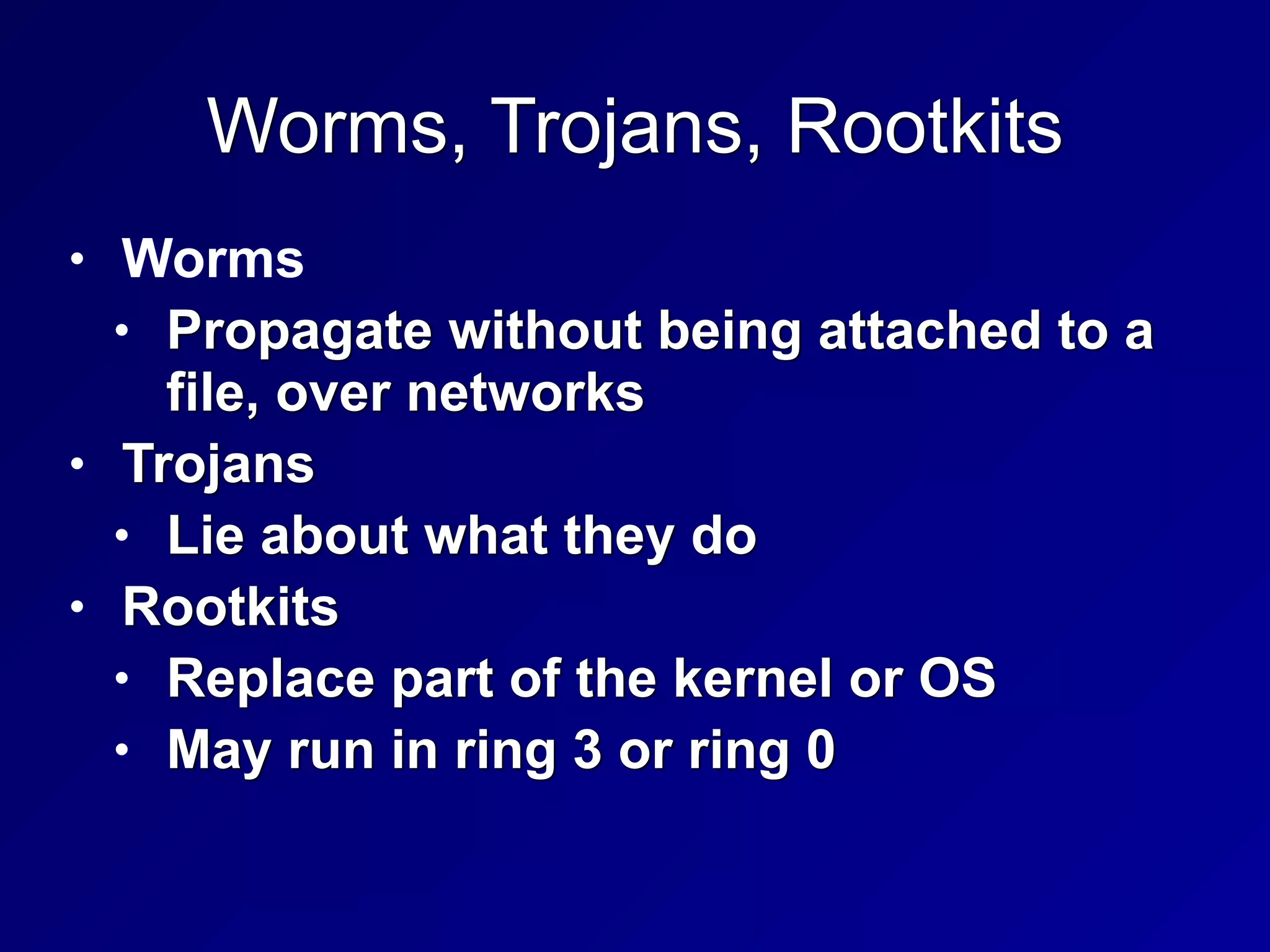 Worms, Trojans, Rootkits
• Worms


• Propagate without being attached to a
file, over networks


• Trojans


• Lie about what they do


• Rootkits


• Replace part of the kernel or OS


• May run in ring 3 or ring 0
 
