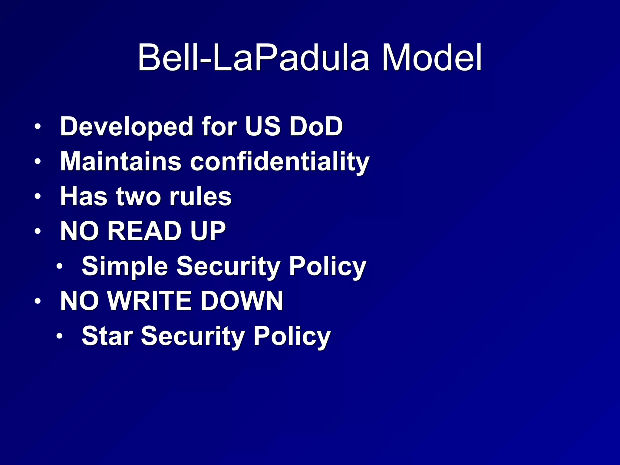 Bell-LaPadula Model
• Developed for US DoD


• Maintains confidentiality


• Has two rules


• NO READ UP


• Simple Security Policy


• NO WRITE DOWN


• Star Security Policy
 