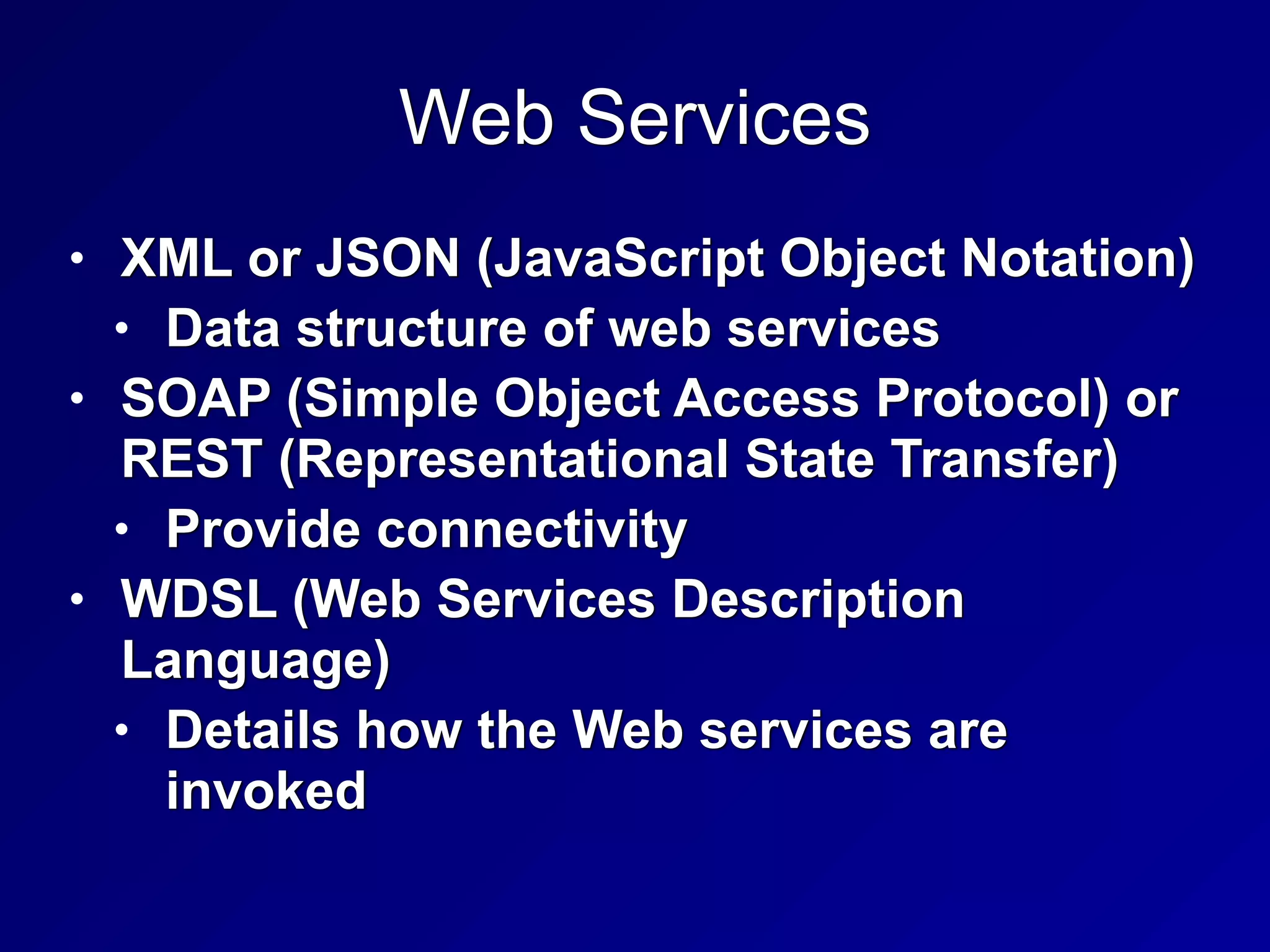 Web Services
• XML or JSON (JavaScript Object Notation)


• Data structure of web services


• SOAP (Simple Object Access Protocol) or
REST (Representational State Transfer)


• Provide connectivity


• WDSL (Web Services Description
Language)


• Details how the Web services are
invoked
 
