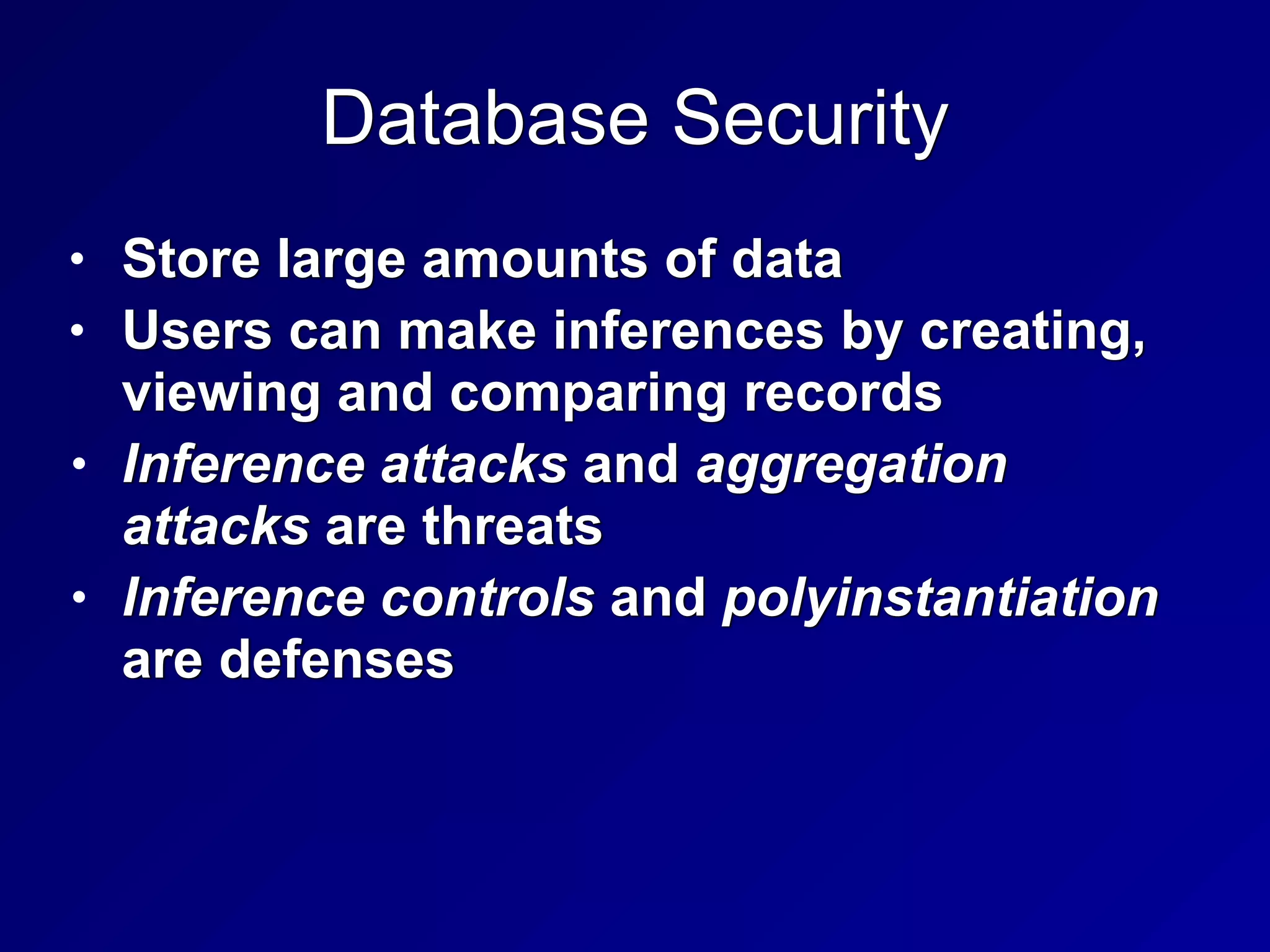 Database Security
• Store large amounts of data


• Users can make inferences by creating,
viewing and comparing records


• Inference attacks and aggregation
attacks are threats


• Inference controls and polyinstantiation
are defenses
 