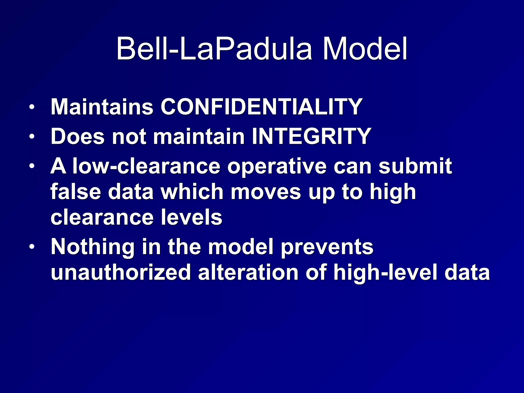 Bell-LaPadula Model
• Maintains CONFIDENTIALITY


• Does not maintain INTEGRITY


• A low-clearance operative can submit
false data which moves up to high
clearance levels


• Nothing in the model prevents
unauthorized alteration of high-level data
 