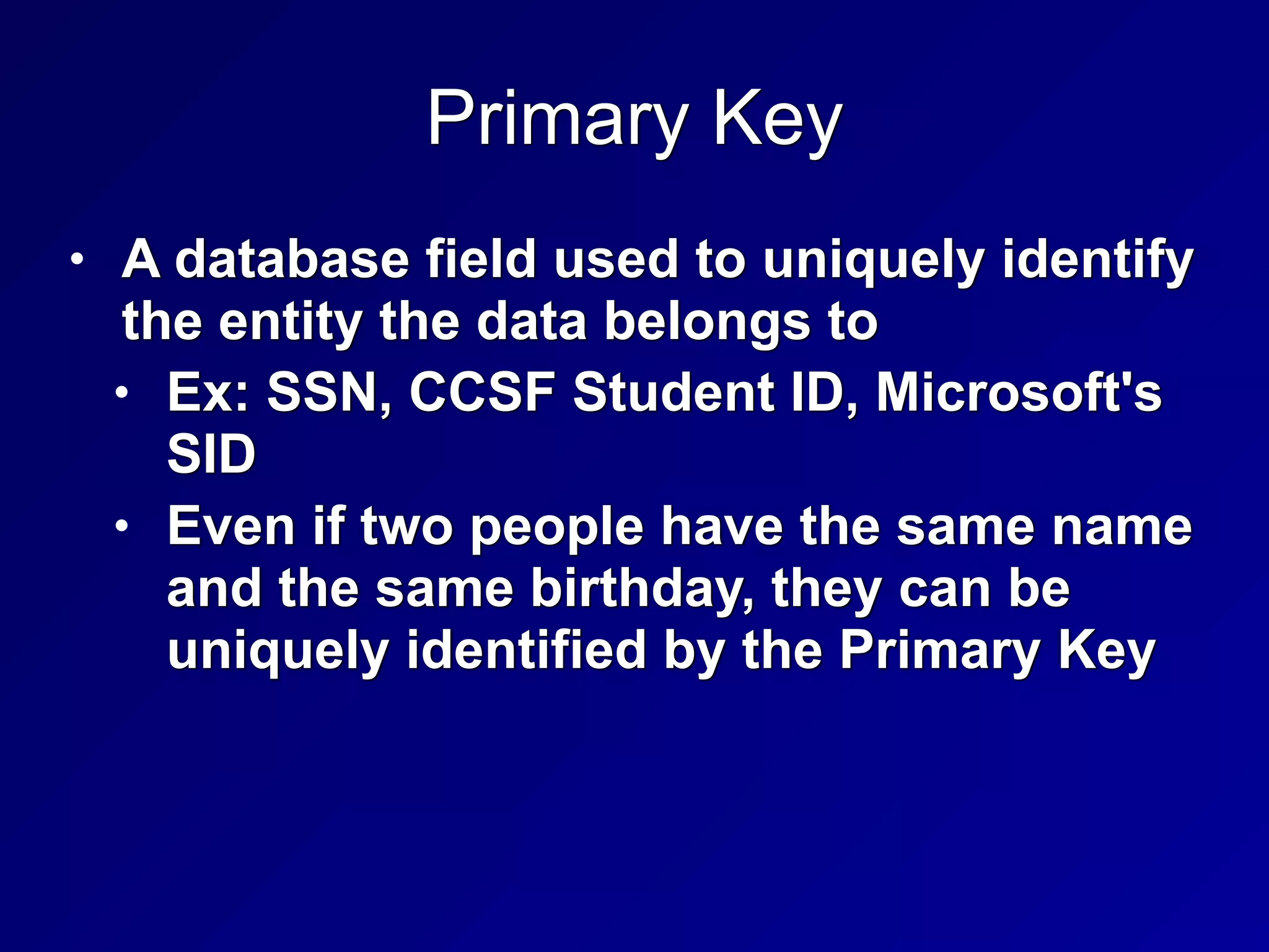 Primary Key
• A database field used to uniquely identify
the entity the data belongs to


• Ex: SSN, CCSF Student ID, Microsoft's
SID


• Even if two people have the same name
and the same birthday, they can be
uniquely identified by the Primary Key
 