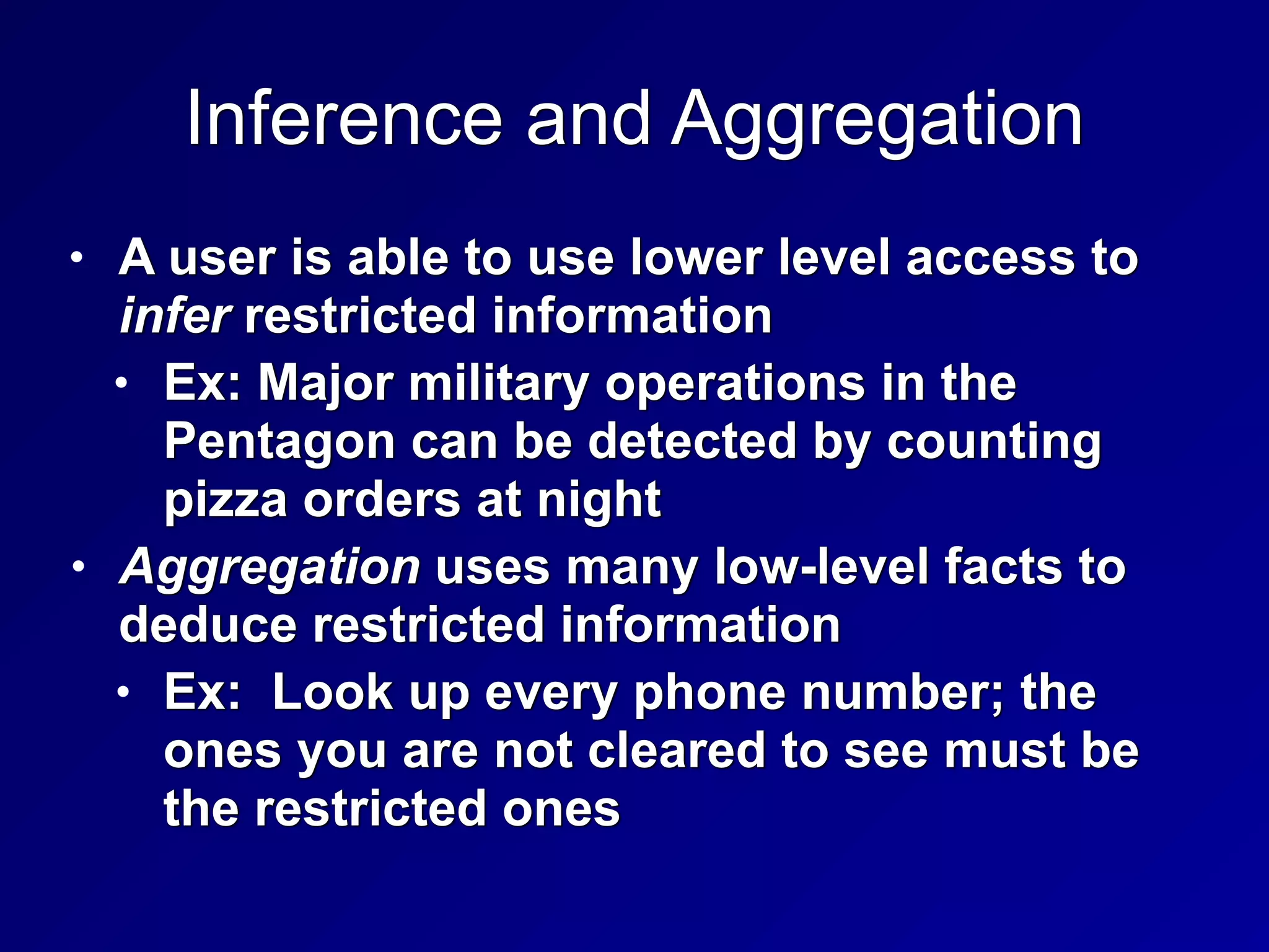 Inference and Aggregation
• A user is able to use lower level access to
infer restricted information


• Ex: Major military operations in the
Pentagon can be detected by counting
pizza orders at night


• Aggregation uses many low-level facts to
deduce restricted information


• Ex: Look up every phone number; the
ones you are not cleared to see must be
the restricted ones
 