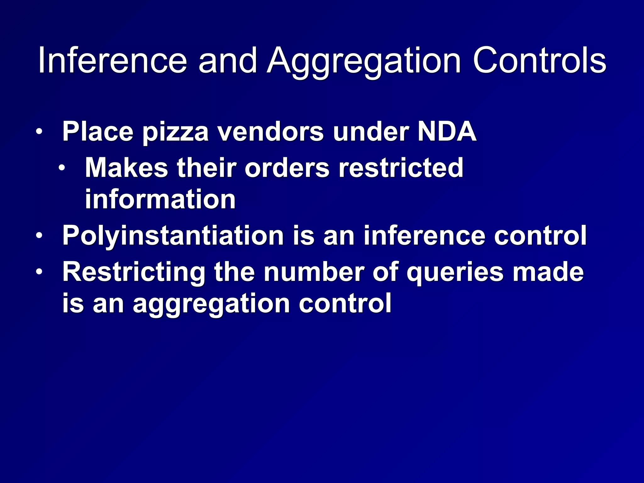 Inference and Aggregation Controls
• Place pizza vendors under NDA


• Makes their orders restricted
information


• Polyinstantiation is an inference control


• Restricting the number of queries made
is an aggregation control
 