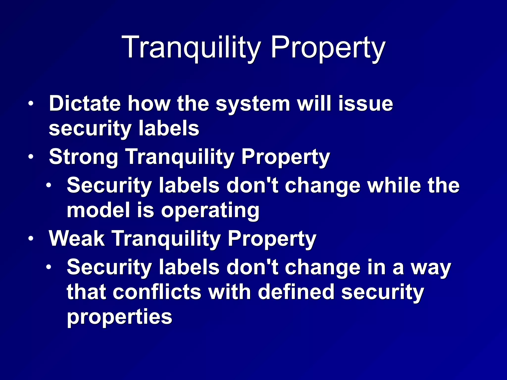 Tranquility Property
• Dictate how the system will issue
security labels


• Strong Tranquility Property


• Security labels don't change while the
model is operating


• Weak Tranquility Property


• Security labels don't change in a way
that conflicts with defined security
properties
 