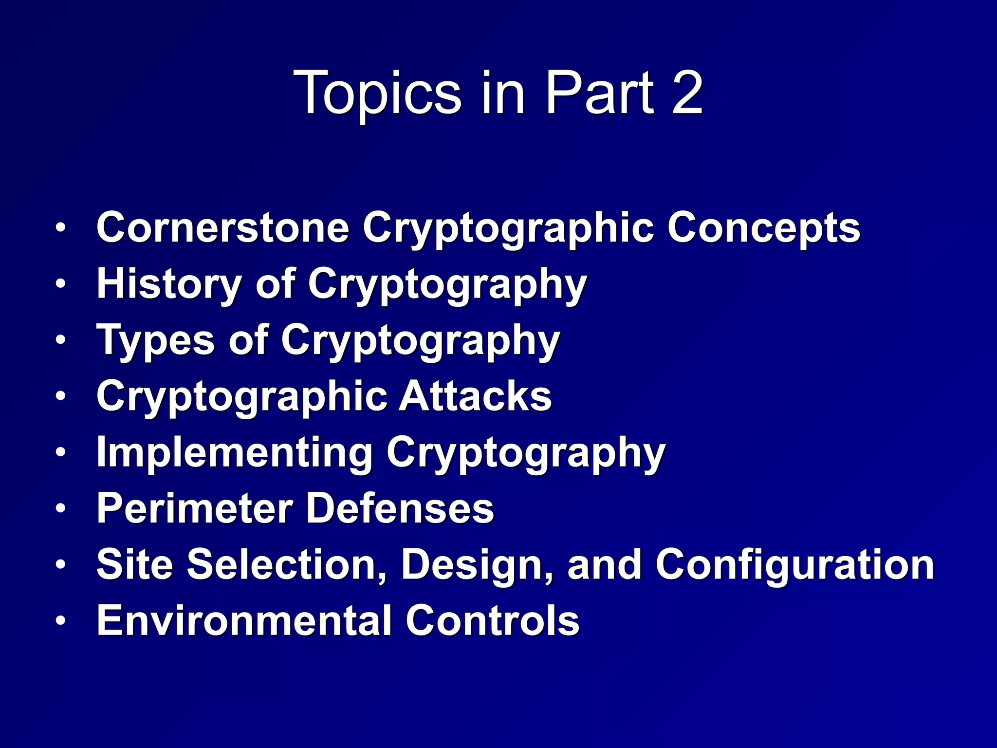 Topics in Part 2
• Cornerstone Cryptographic Concepts


• History of Cryptography


• Types of Cryptography


• Cryptographic Attacks


• Implementing Cryptography


• Perimeter Defenses


• Site Selection, Design, and Configuration


• Environmental Controls
 