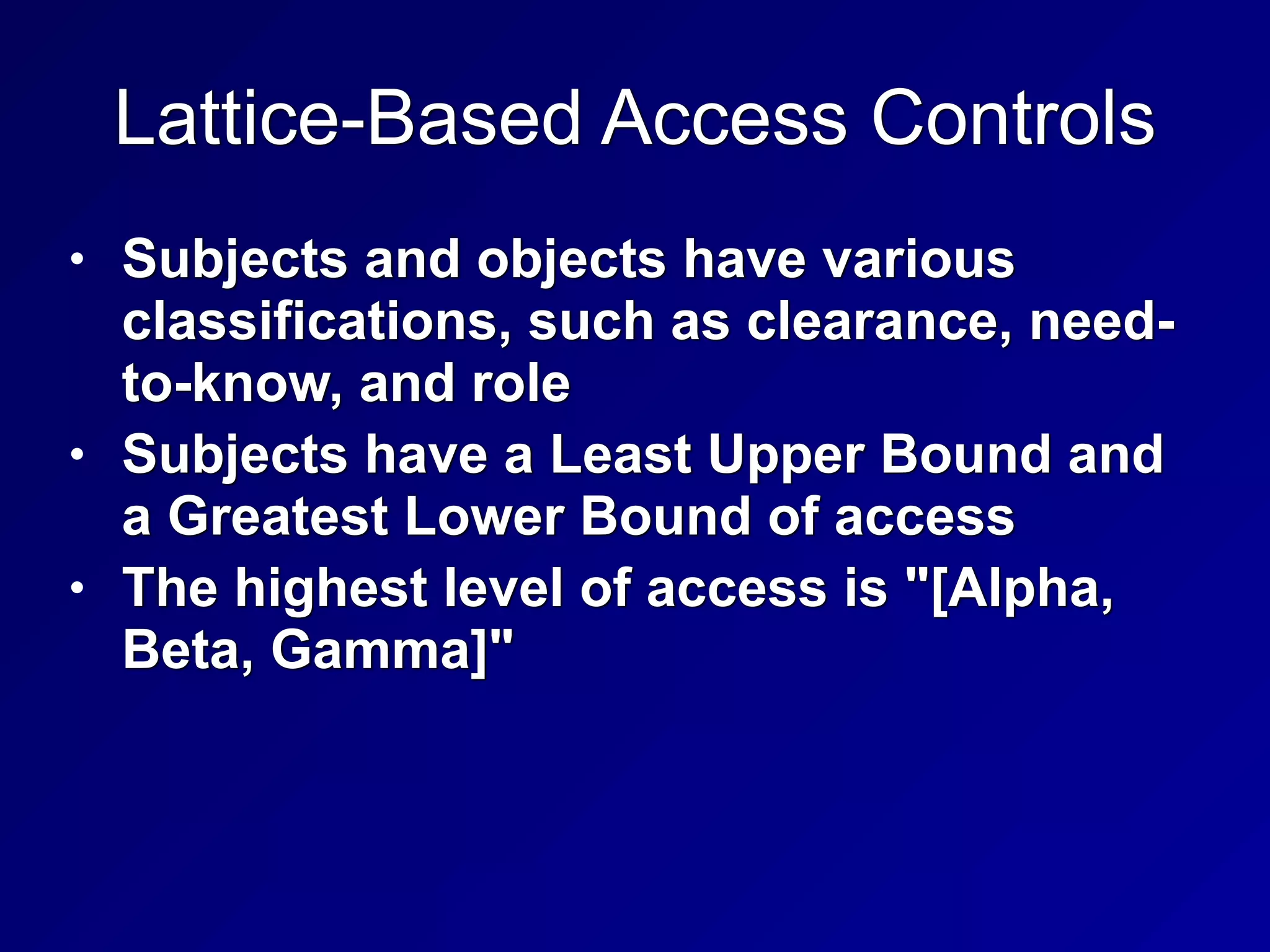 Lattice-Based Access Controls
• Subjects and objects have various
classifications, such as clearance, need-
to-know, and role


• Subjects have a Least Upper Bound and
a Greatest Lower Bound of access


• The highest level of access is "[Alpha,
Beta, Gamma]"
 