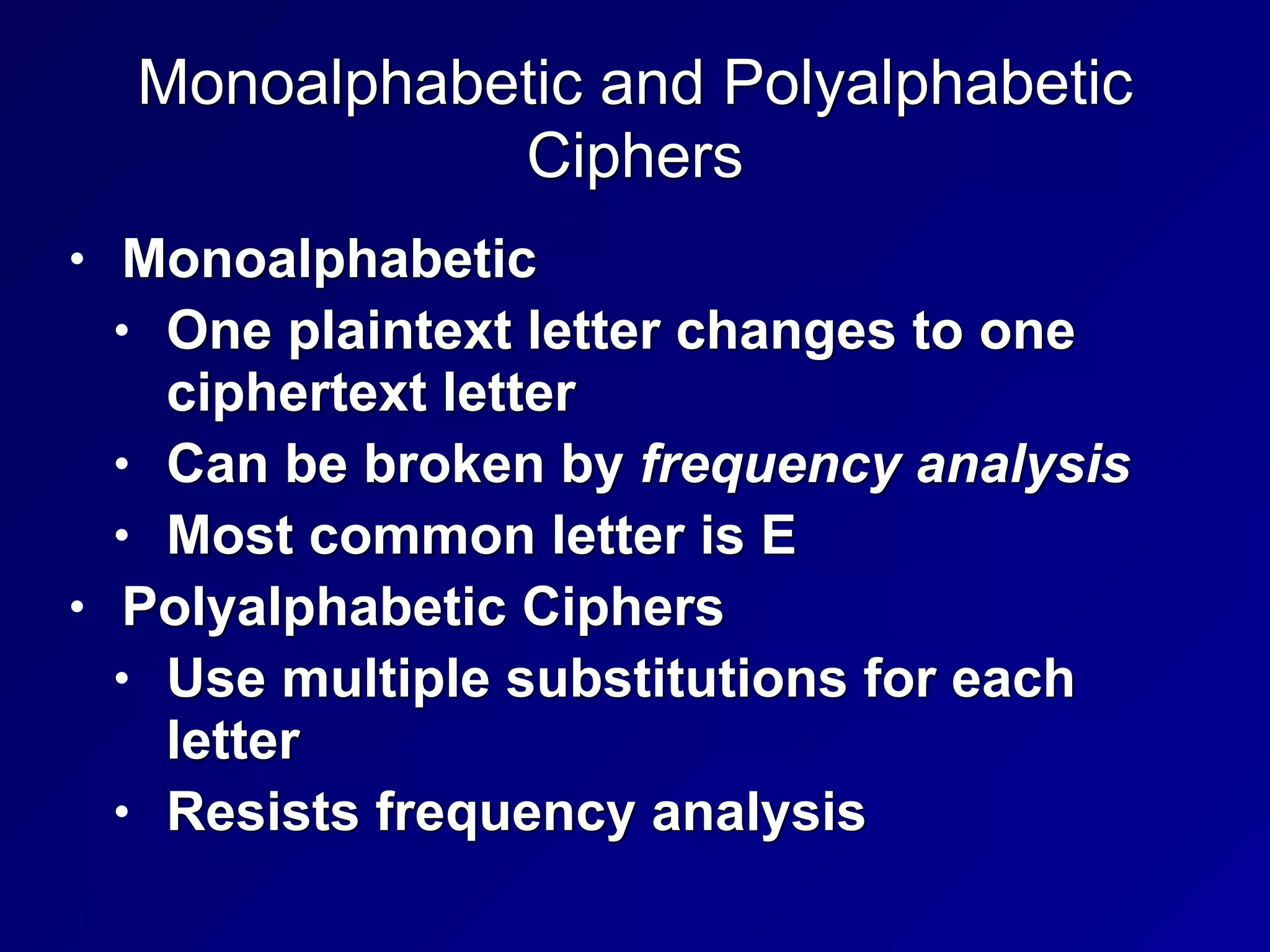 Monoalphabetic and Polyalphabetic
Ciphers
• Monoalphabetic


• One plaintext letter changes to one
ciphertext letter


• Can be broken by frequency analysis


• Most common letter is E


• Polyalphabetic Ciphers


• Use multiple substitutions for each
letter


• Resists frequency analysis
 
