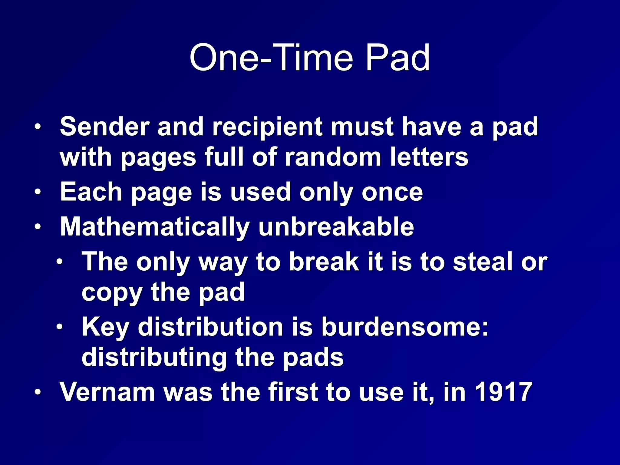 One-Time Pad
• Sender and recipient must have a pad
with pages full of random letters


• Each page is used only once


• Mathematically unbreakable


• The only way to break it is to steal or
copy the pad


• Key distribution is burdensome:
distributing the pads


• Vernam was the first to use it, in 1917
 