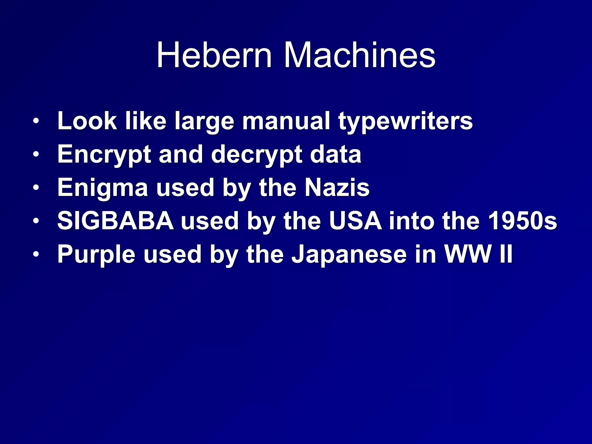Hebern Machines
• Look like large manual typewriters


• Encrypt and decrypt data


• Enigma used by the Nazis


• SIGBABA used by the USA into the 1950s


• Purple used by the Japanese in WW II
 