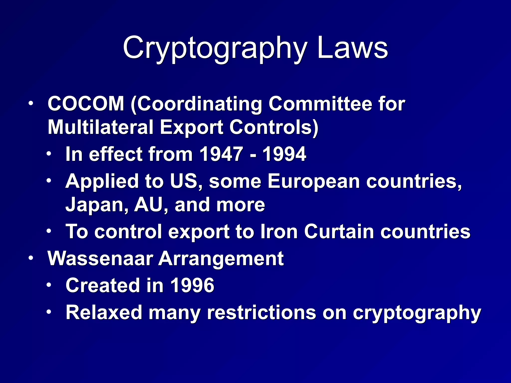 Cryptography Laws
• COCOM (Coordinating Committee for
Multilateral Export Controls)


• In effect from 1947 - 1994


• Applied to US, some European countries,
Japan, AU, and more


• To control export to Iron Curtain countries


• Wassenaar Arrangement


• Created in 1996


• Relaxed many restrictions on cryptography
 