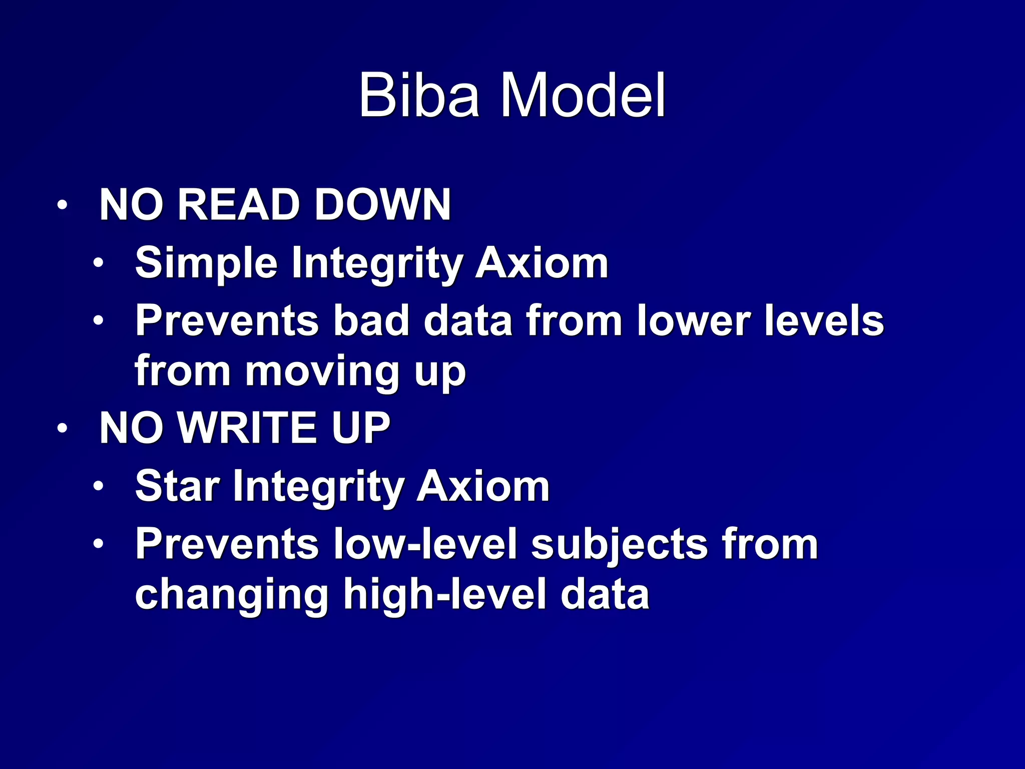 Biba Model
• NO READ DOWN


• Simple Integrity Axiom


• Prevents bad data from lower levels
from moving up


• NO WRITE UP


• Star Integrity Axiom


• Prevents low-level subjects from
changing high-level data
 