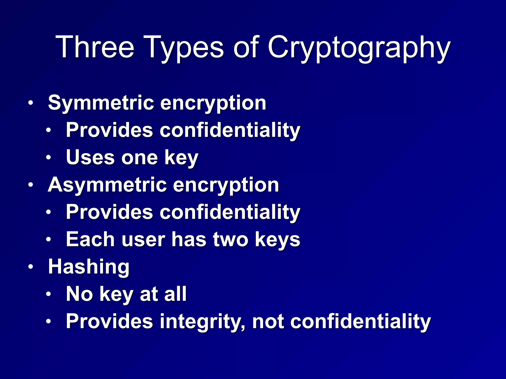 Three Types of Cryptography
• Symmetric encryption


• Provides confidentiality


• Uses one key


• Asymmetric encryption


• Provides confidentiality


• Each user has two keys


• Hashing


• No key at all


• Provides integrity, not confidentiality
 