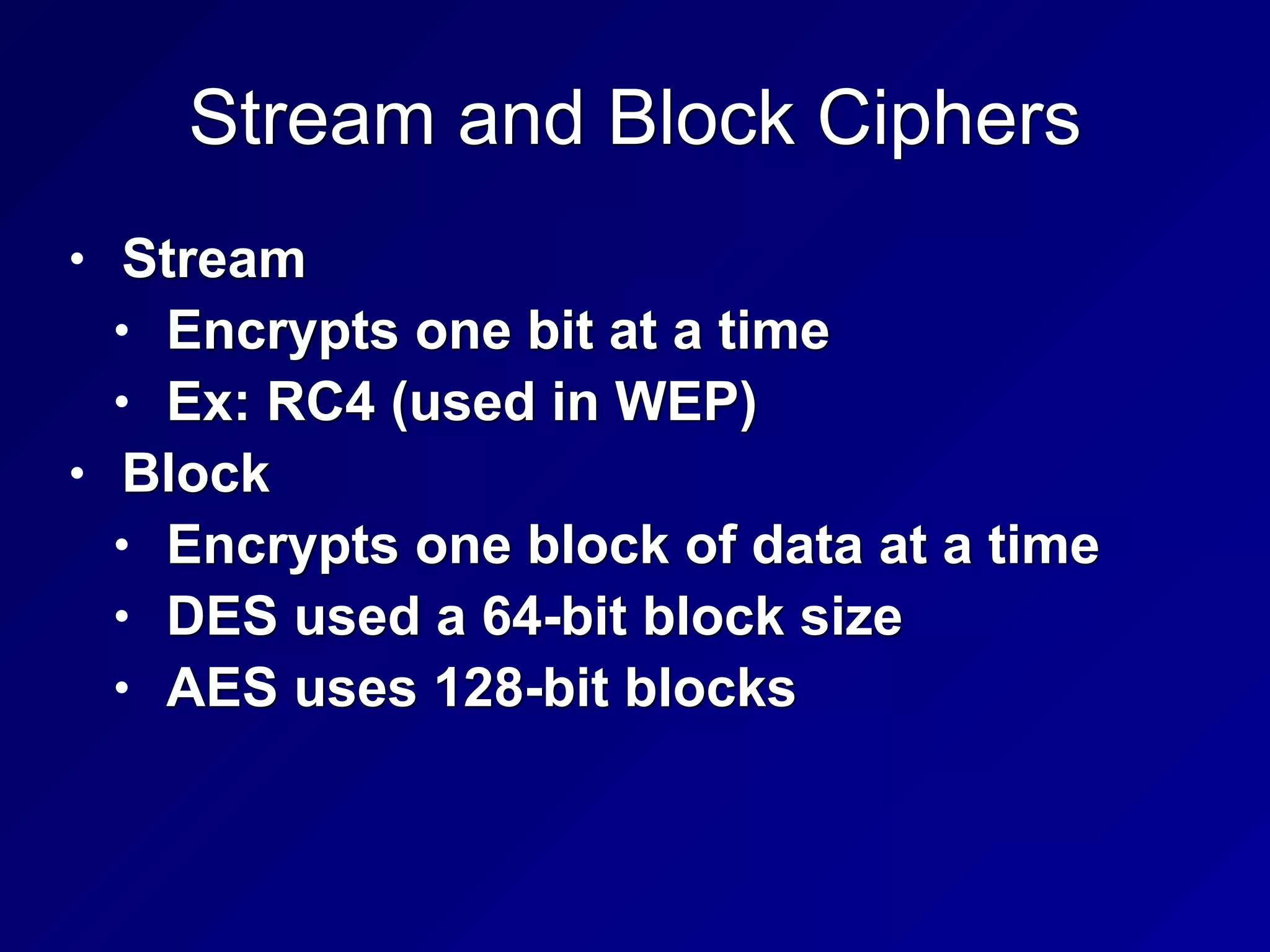 Stream and Block Ciphers
• Stream


• Encrypts one bit at a time


• Ex: RC4 (used in WEP)


• Block


• Encrypts one block of data at a time


• DES used a 64-bit block size


• AES uses 128-bit blocks
 