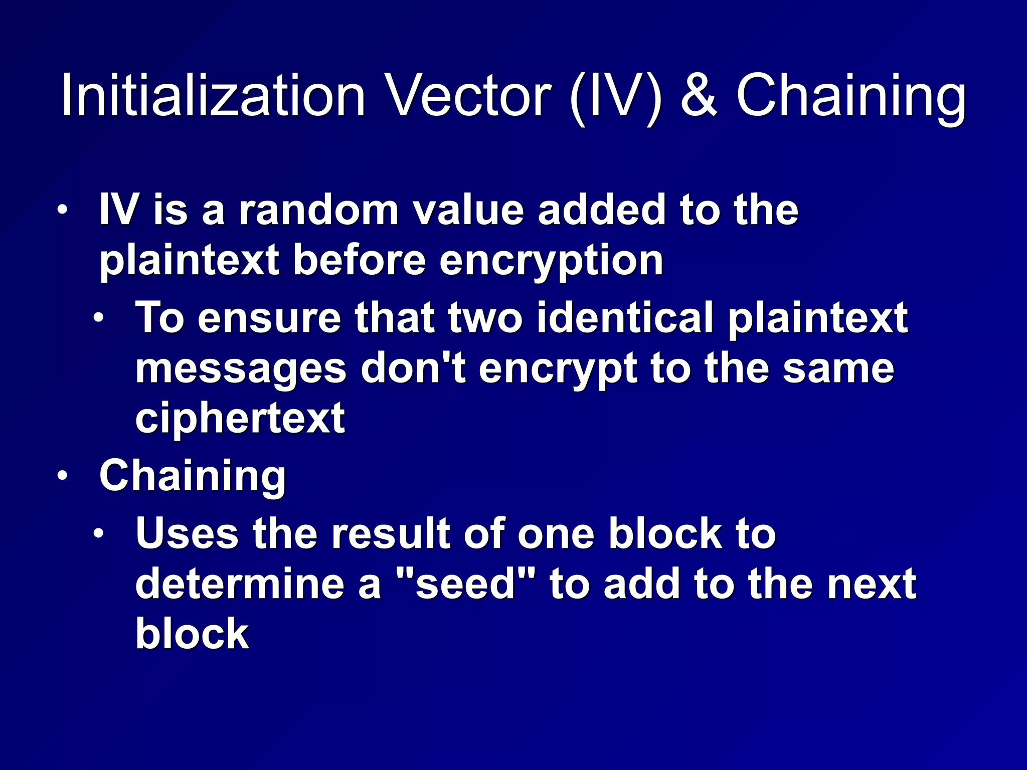 Initialization Vector (IV) & Chaining
• IV is a random value added to the
plaintext before encryption


• To ensure that two identical plaintext
messages don't encrypt to the same
ciphertext


• Chaining


• Uses the result of one block to
determine a "seed" to add to the next
block
 