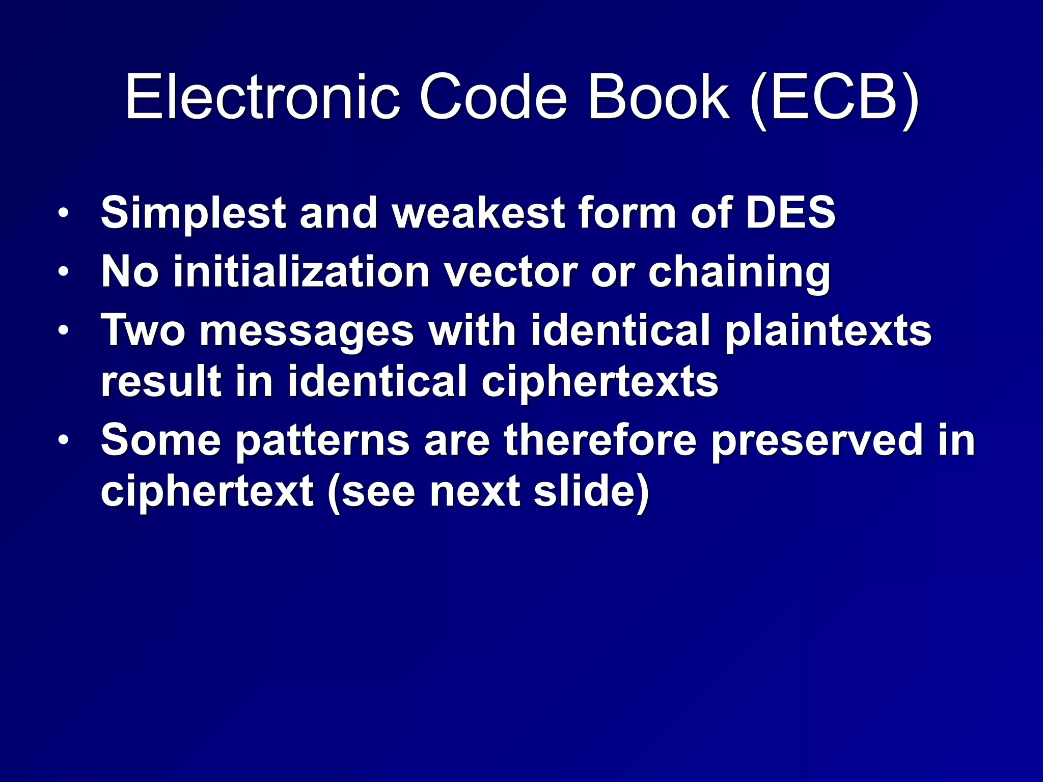 Electronic Code Book (ECB)
• Simplest and weakest form of DES


• No initialization vector or chaining


• Two messages with identical plaintexts
result in identical ciphertexts


• Some patterns are therefore preserved in
ciphertext (see next slide)
 