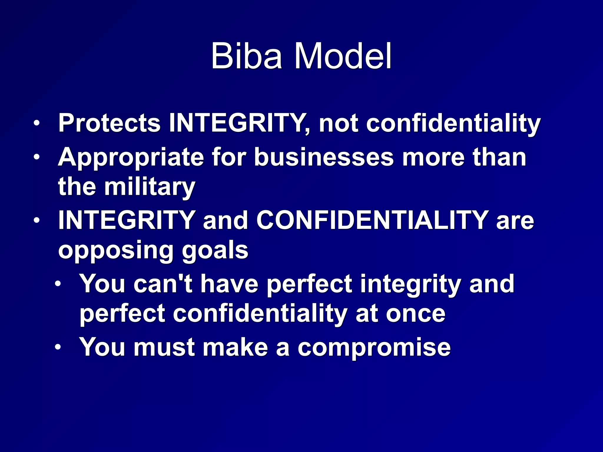 Biba Model
• Protects INTEGRITY, not confidentiality


• Appropriate for businesses more than
the military


• INTEGRITY and CONFIDENTIALITY are
opposing goals


• You can't have perfect integrity and
perfect confidentiality at once


• You must make a compromise
 
