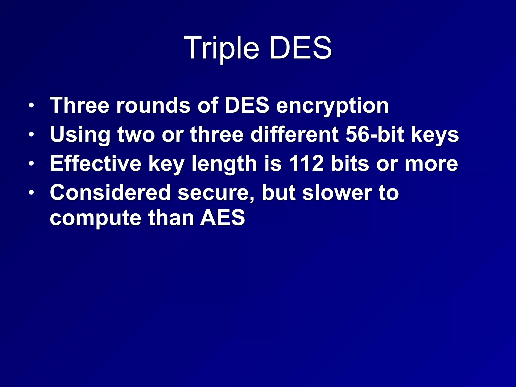 Triple DES
• Three rounds of DES encryption


• Using two or three different 56-bit keys


• Effective key length is 112 bits or more


• Considered secure, but slower to
compute than AES
 