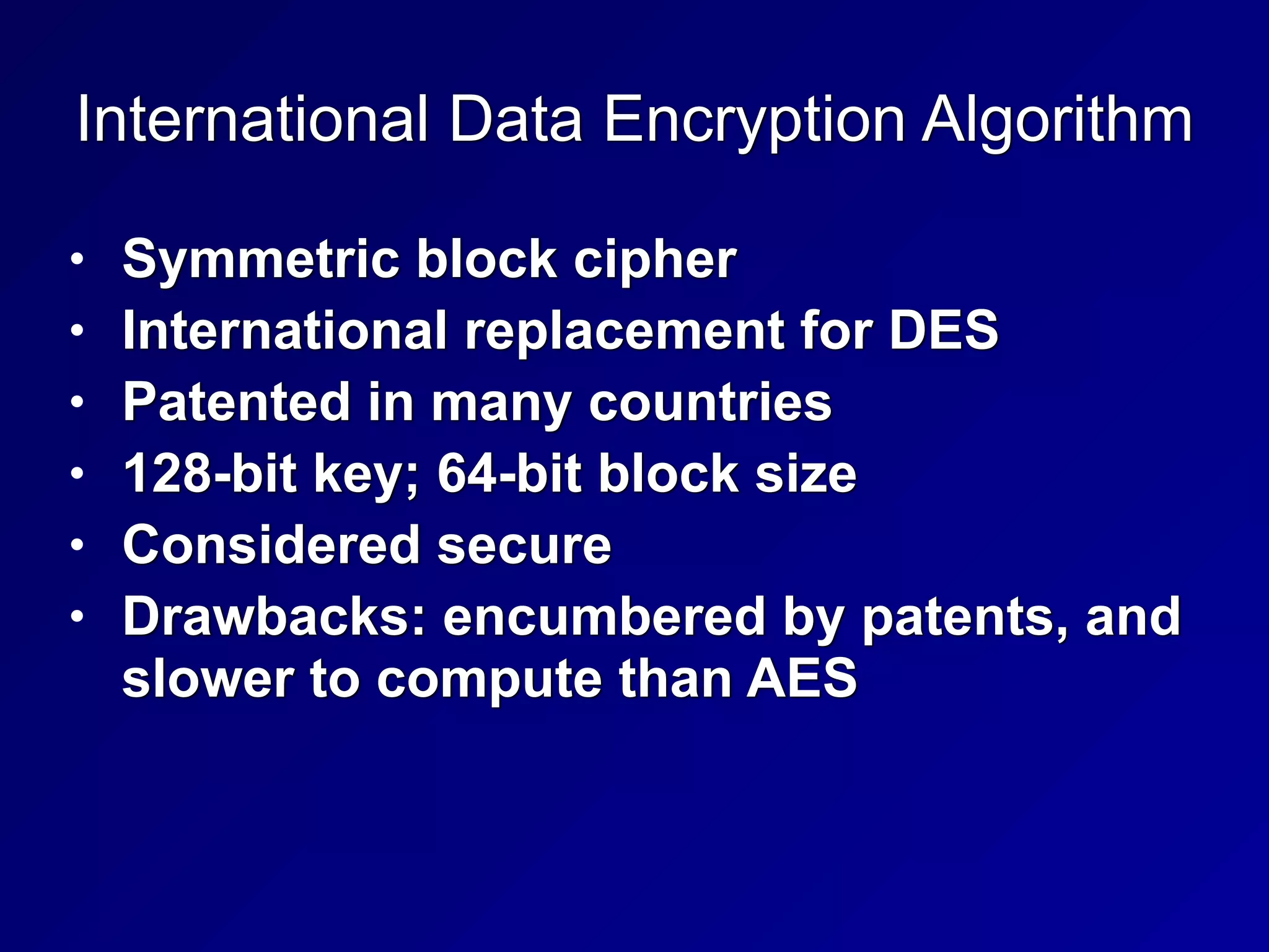 International Data Encryption Algorithm
• Symmetric block cipher


• International replacement for DES


• Patented in many countries


• 128-bit key; 64-bit block size


• Considered secure


• Drawbacks: encumbered by patents, and
slower to compute than AES
 