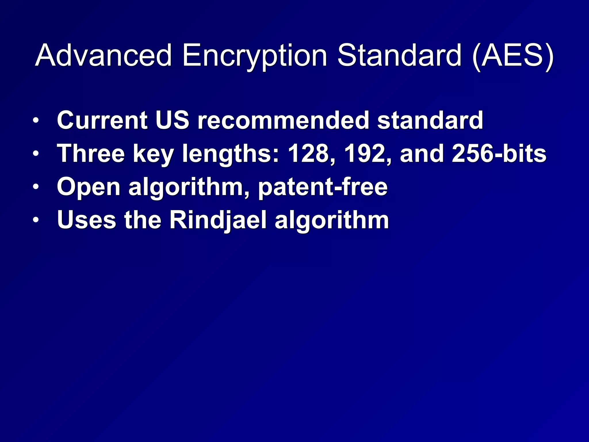 Advanced Encryption Standard (AES)
• Current US recommended standard


• Three key lengths: 128, 192, and 256-bits


• Open algorithm, patent-free


• Uses the Rindjael algorithm
 