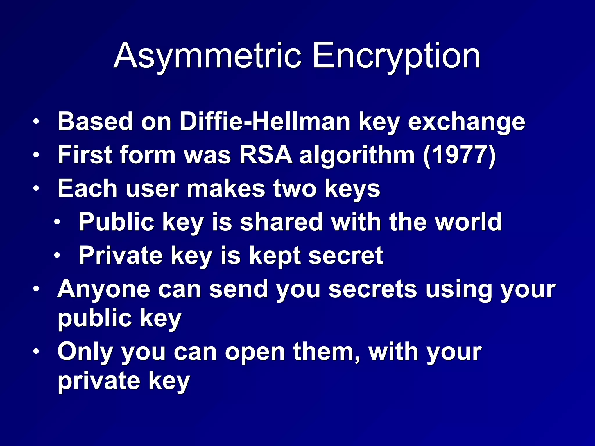 Asymmetric Encryption
• Based on Diffie-Hellman key exchange


• First form was RSA algorithm (1977)


• Each user makes two keys


• Public key is shared with the world


• Private key is kept secret


• Anyone can send you secrets using your
public key


• Only you can open them, with your
private key
 
