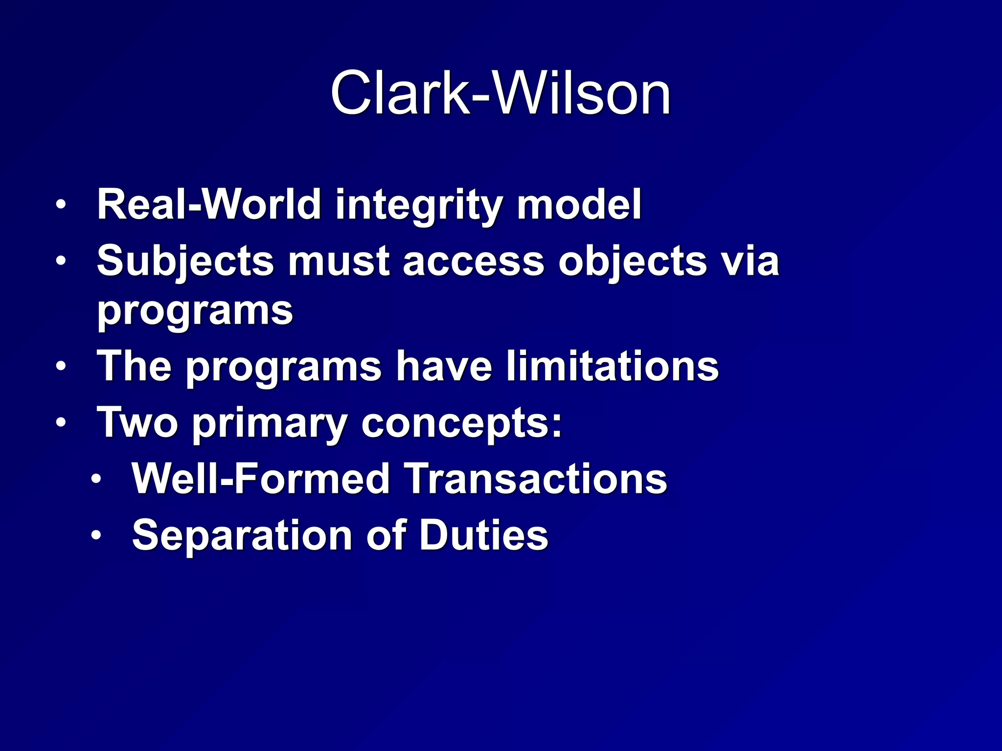 Clark-Wilson
• Real-World integrity model


• Subjects must access objects via
programs


• The programs have limitations


• Two primary concepts:


• Well-Formed Transactions


• Separation of Duties
 