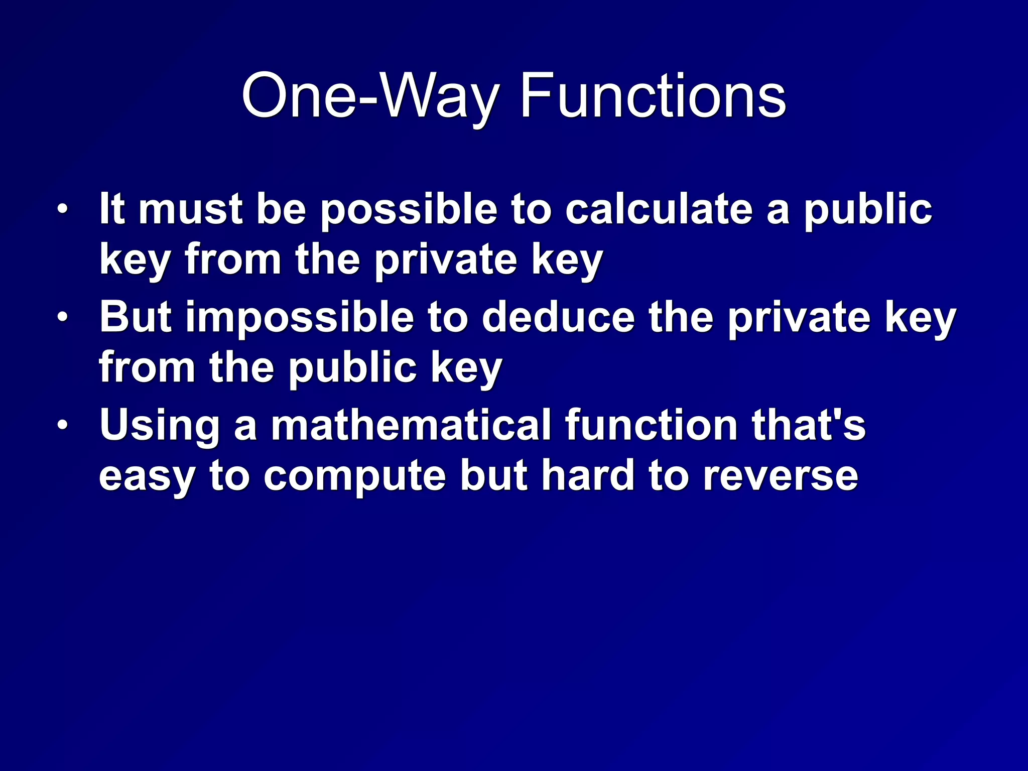 One-Way Functions
• It must be possible to calculate a public
key from the private key


• But impossible to deduce the private key
from the public key


• Using a mathematical function that's
easy to compute but hard to reverse
 