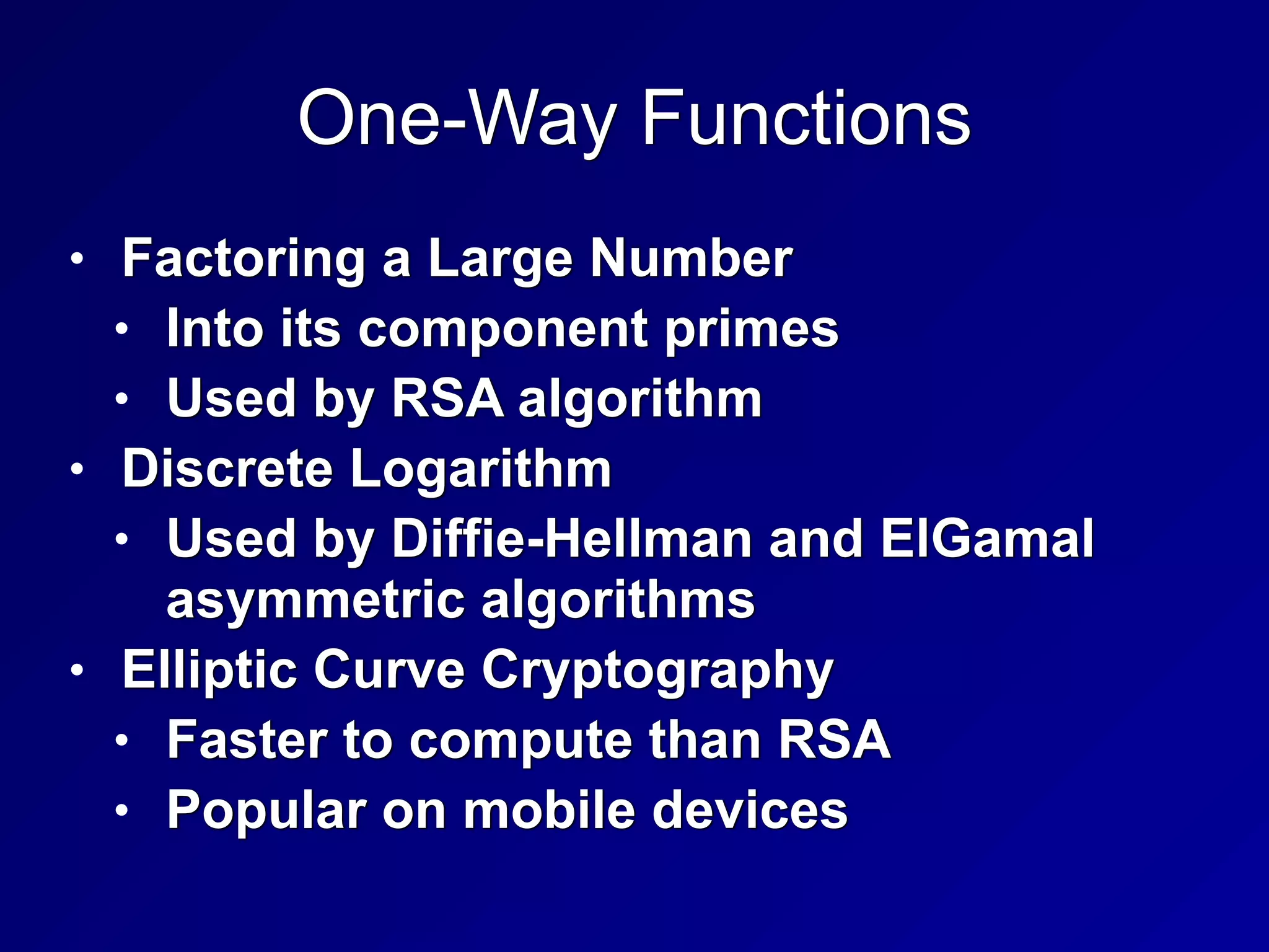 One-Way Functions
• Factoring a Large Number


• Into its component primes


• Used by RSA algorithm


• Discrete Logarithm


• Used by Diffie-Hellman and ElGamal
asymmetric algorithms


• Elliptic Curve Cryptography


• Faster to compute than RSA


• Popular on mobile devices
 