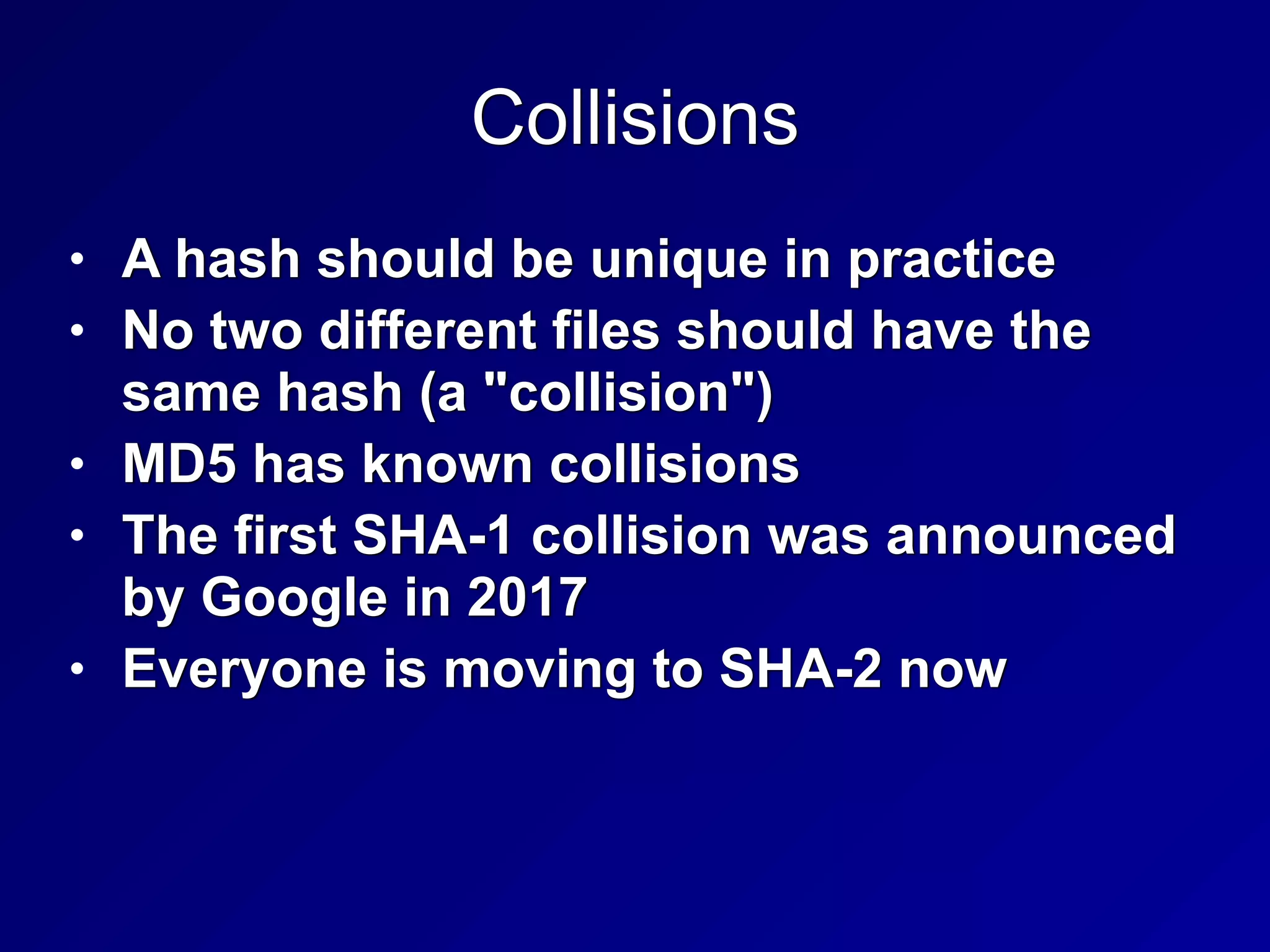 Collisions
• A hash should be unique in practice


• No two different files should have the
same hash (a "collision")


• MD5 has known collisions


• The first SHA-1 collision was announced
by Google in 2017


• Everyone is moving to SHA-2 now
 
