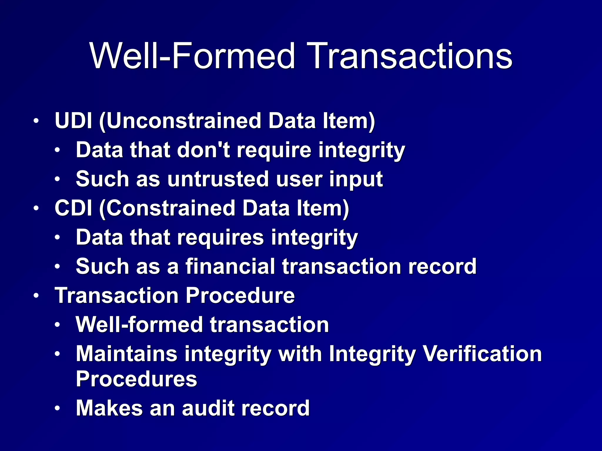 Well-Formed Transactions
• UDI (Unconstrained Data Item)


• Data that don't require integrity


• Such as untrusted user input


• CDI (Constrained Data Item)


• Data that requires integrity


• Such as a financial transaction record


• Transaction Procedure


• Well-formed transaction


• Maintains integrity with Integrity Verification
Procedures


• Makes an audit record
 