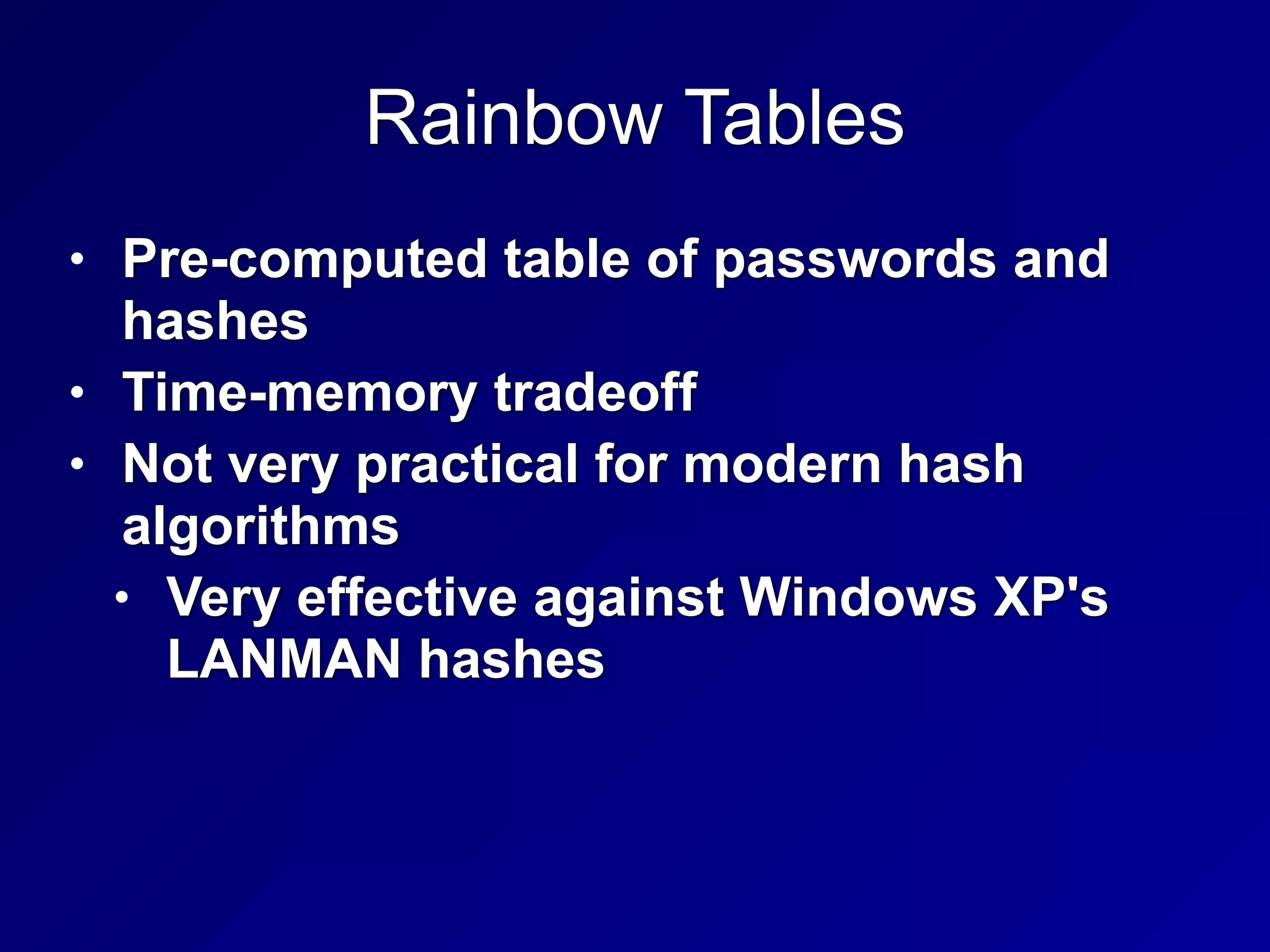 Rainbow Tables
• Pre-computed table of passwords and
hashes


• Time-memory tradeoff


• Not very practical for modern hash
algorithms


• Very effective against Windows XP's
LANMAN hashes
 
